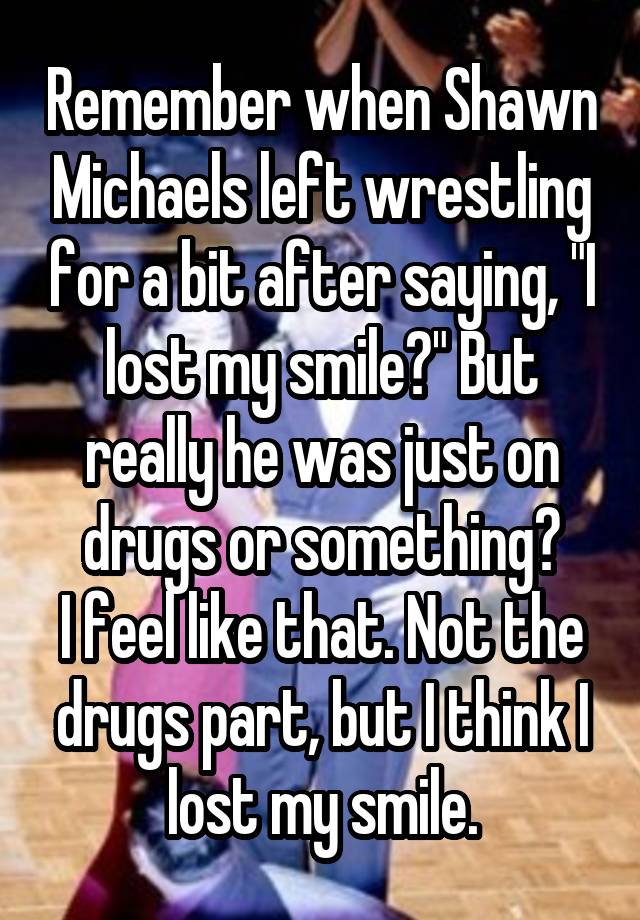 Remember when Shawn Michaels left wrestling for a bit after saying, "I lost my smile?" But really he was just on drugs or something?
I feel like that. Not the drugs part, but I think I lost my smile.