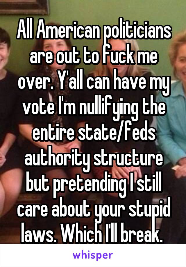 All American politicians are out to fuck me over. Y'all can have my vote I'm nullifying the entire state/feds authority structure but pretending I still care about your stupid laws. Which I'll break. 
