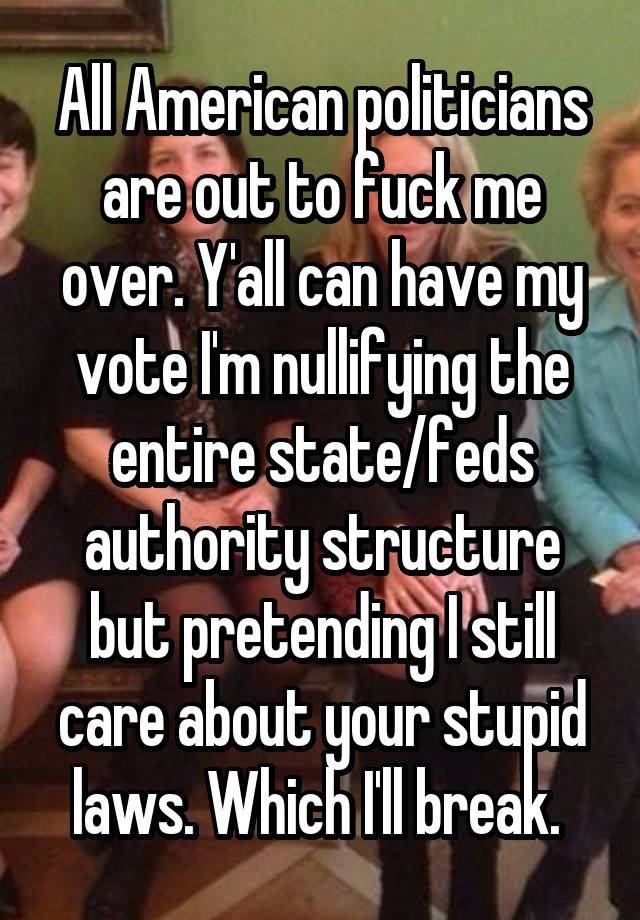 All American politicians are out to fuck me over. Y'all can have my vote I'm nullifying the entire state/feds authority structure but pretending I still care about your stupid laws. Which I'll break. 