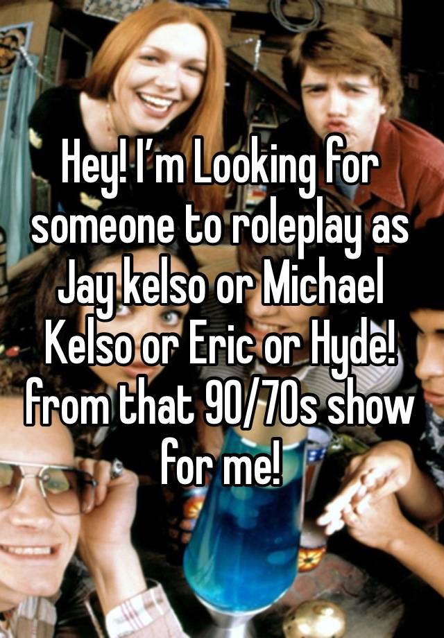 Hey! I’m Looking for someone to roleplay as Jay kelso or Michael Kelso or Eric or Hyde! from that 90/70s show for me!