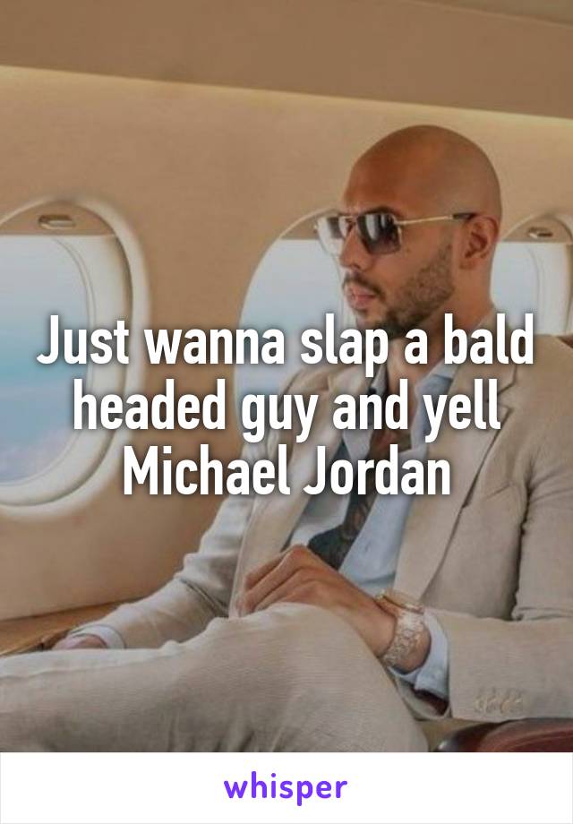 Just wanna slap a bald headed guy and yell Michael Jordan