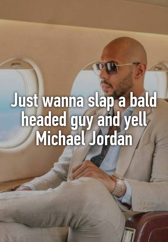 Just wanna slap a bald headed guy and yell Michael Jordan