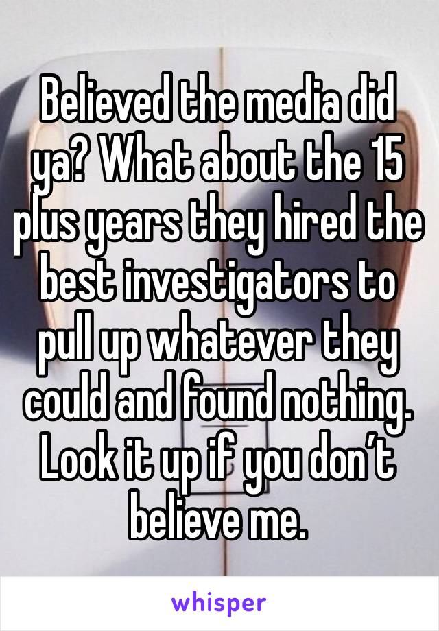 Believed the media did ya? What about the 15 plus years they hired the best investigators to pull up whatever they could and found nothing. Look it up if you don’t believe me. 