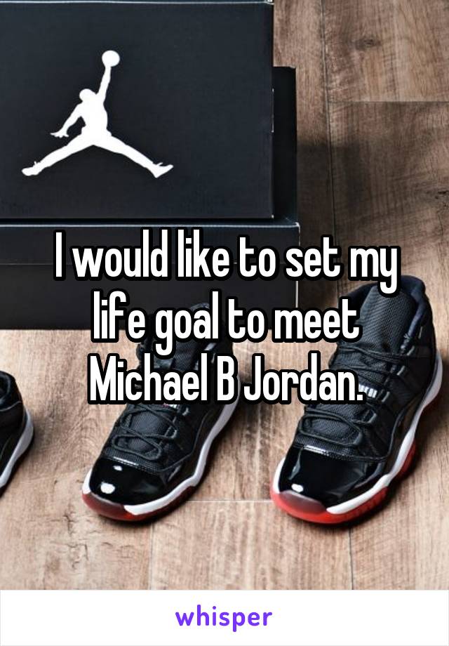 I would like to set my life goal to meet Michael B Jordan.