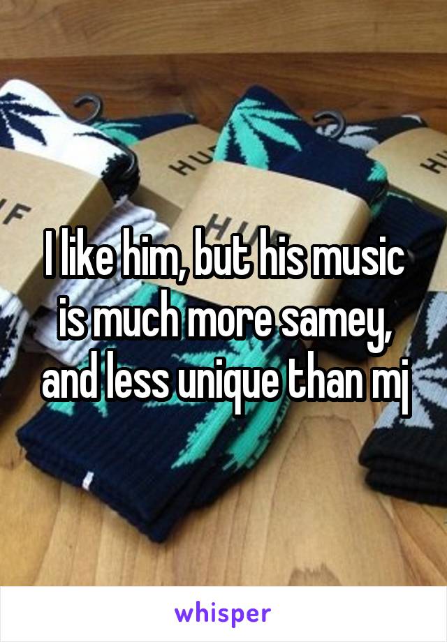 I like him, but his music is much more samey, and less unique than mj