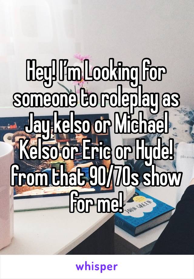 Hey! I’m Looking for someone to roleplay as Jay kelso or Michael Kelso or Eric or Hyde! from that 90/70s show for me!