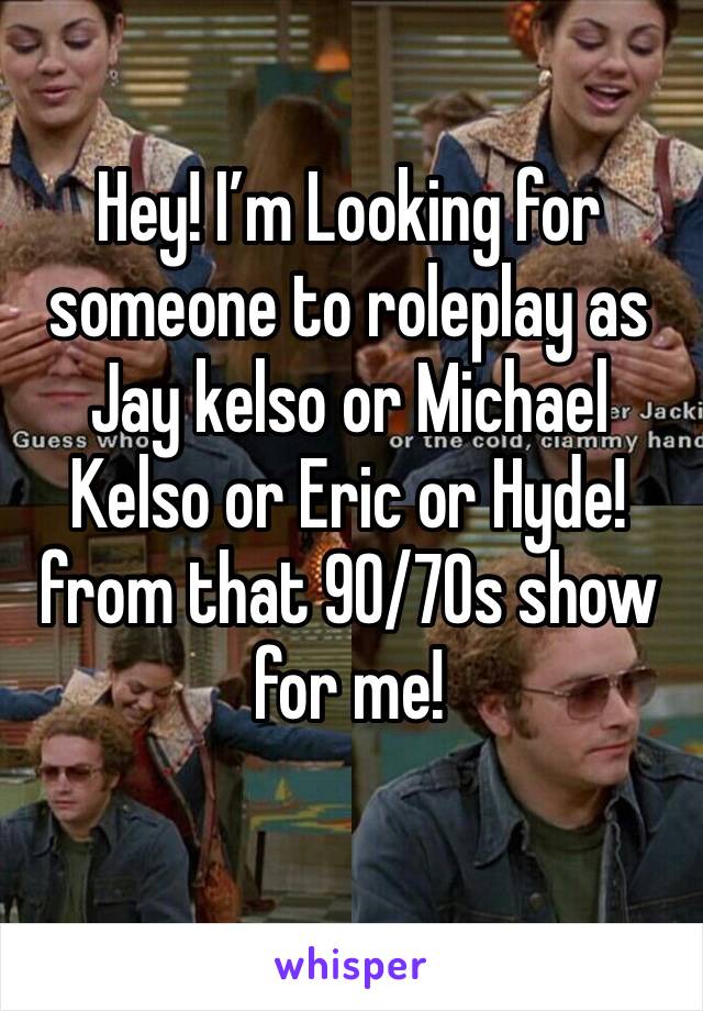 Hey! I’m Looking for someone to roleplay as Jay kelso or Michael Kelso or Eric or Hyde! from that 90/70s show for me!
