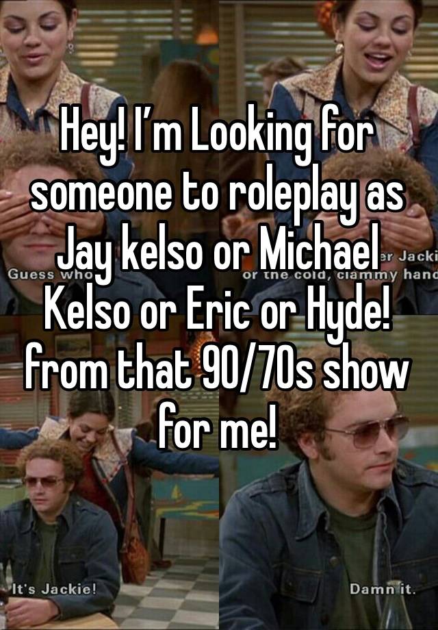 Hey! I’m Looking for someone to roleplay as Jay kelso or Michael Kelso or Eric or Hyde! from that 90/70s show for me!
