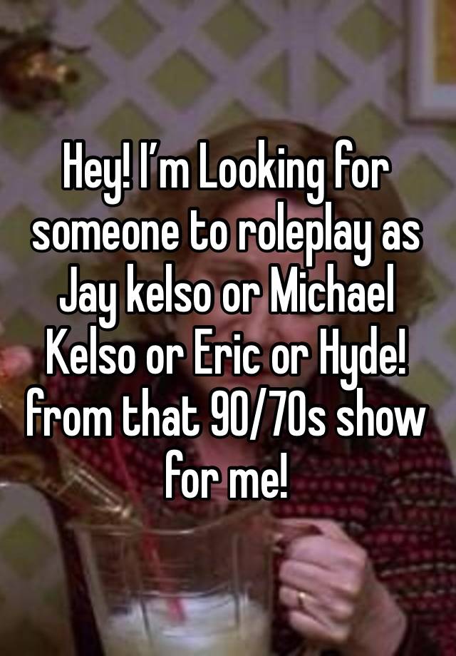 Hey! I’m Looking for someone to roleplay as Jay kelso or Michael Kelso or Eric or Hyde! from that 90/70s show for me!