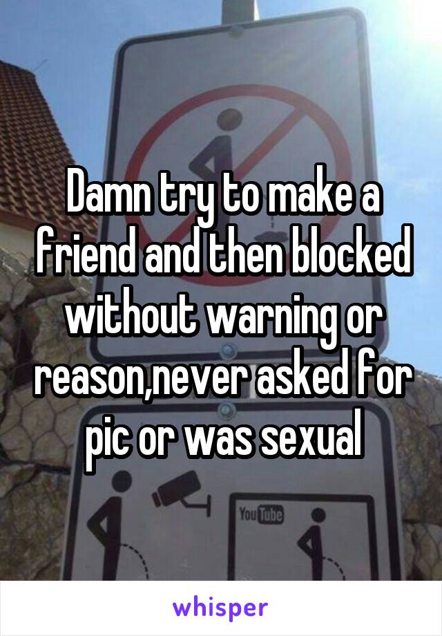 Damn try to make a friend and then blocked without warning or reason,never asked for pic or was sexual