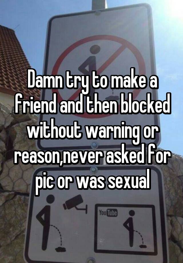 Damn try to make a friend and then blocked without warning or reason,never asked for pic or was sexual