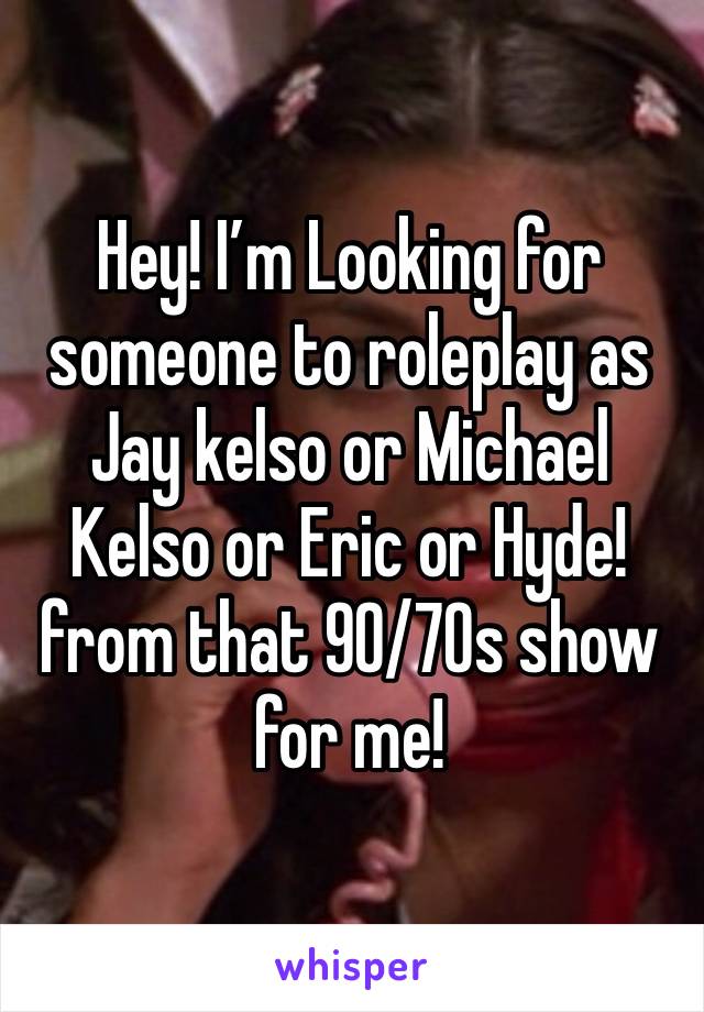 Hey! I’m Looking for someone to roleplay as Jay kelso or Michael Kelso or Eric or Hyde! from that 90/70s show for me!