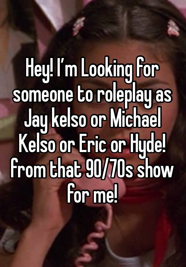 Hey! I’m Looking for someone to roleplay as Jay kelso or Michael Kelso or Eric or Hyde! from that 90/70s show for me!