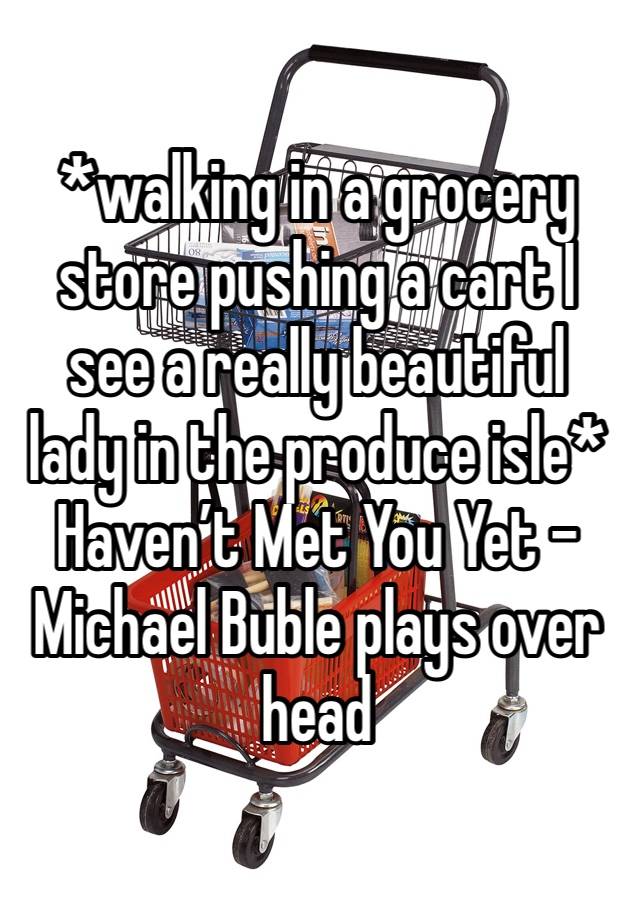 *walking in a grocery store pushing a cart I see a really beautiful lady in the produce isle*
Haven’t Met You Yet - Michael Buble plays over head