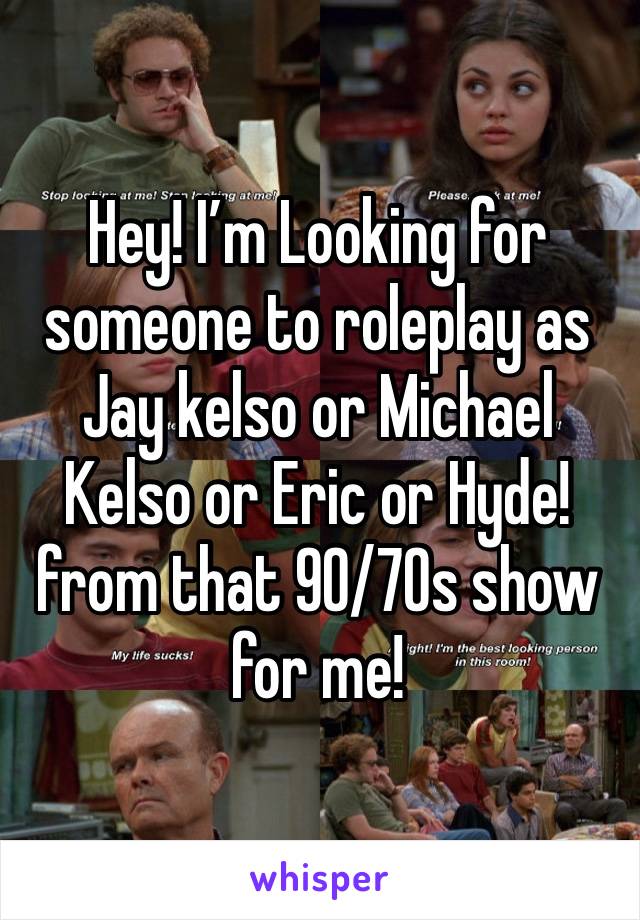 Hey! I’m Looking for someone to roleplay as Jay kelso or Michael Kelso or Eric or Hyde! from that 90/70s show for me!