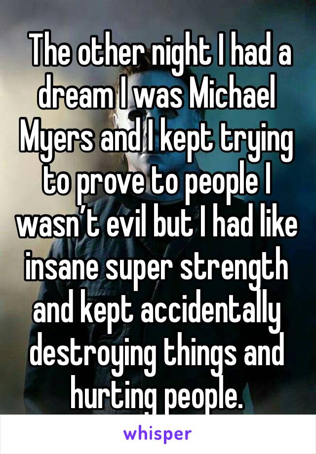  The other night I had a dream I was Michael Myers and I kept trying to prove to people I wasn’t evil but I had like insane super strength and kept accidentally destroying things and hurting people. 