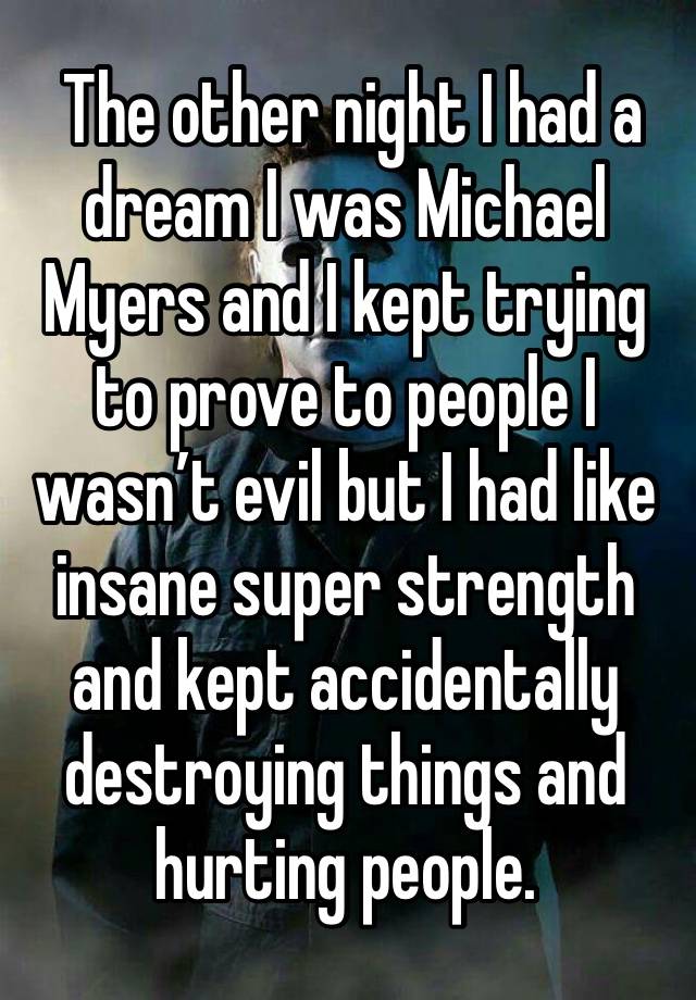  The other night I had a dream I was Michael Myers and I kept trying to prove to people I wasn’t evil but I had like insane super strength and kept accidentally destroying things and hurting people. 