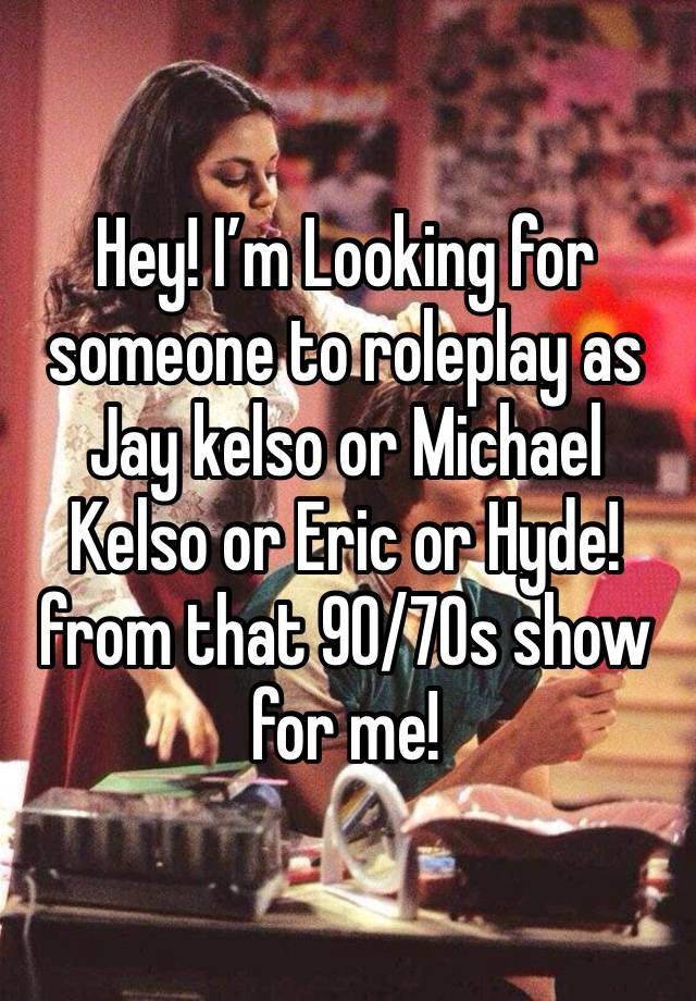 Hey! I’m Looking for someone to roleplay as Jay kelso or Michael Kelso or Eric or Hyde! from that 90/70s show for me!