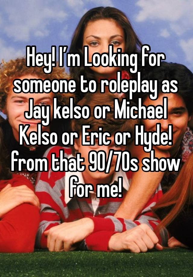 Hey! I’m Looking for someone to roleplay as Jay kelso or Michael Kelso or Eric or Hyde! from that 90/70s show for me!
