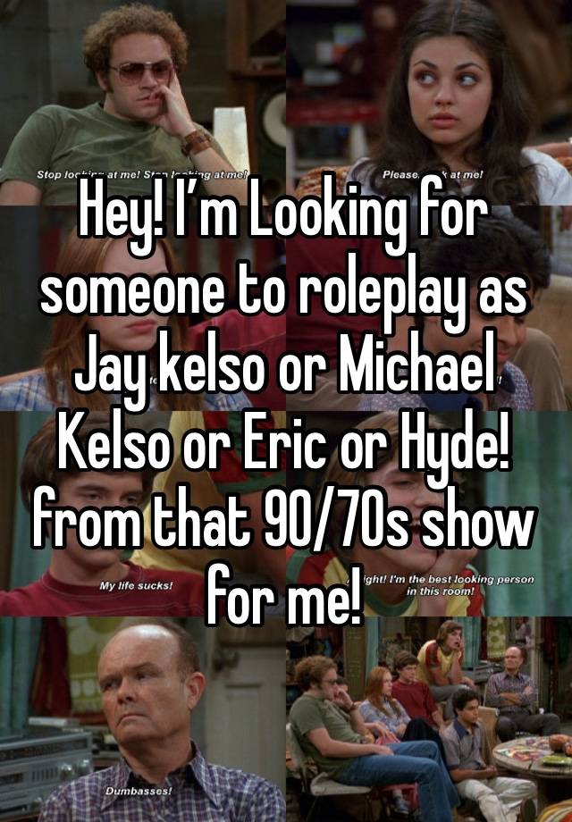 Hey! I’m Looking for someone to roleplay as Jay kelso or Michael Kelso or Eric or Hyde! from that 90/70s show for me!