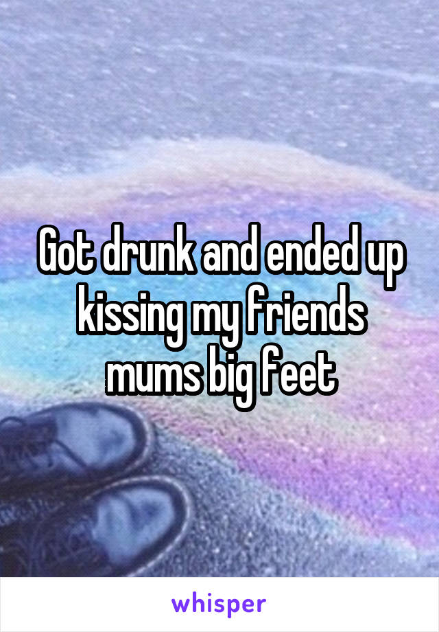 Got drunk and ended up
kissing my friends mums big feet