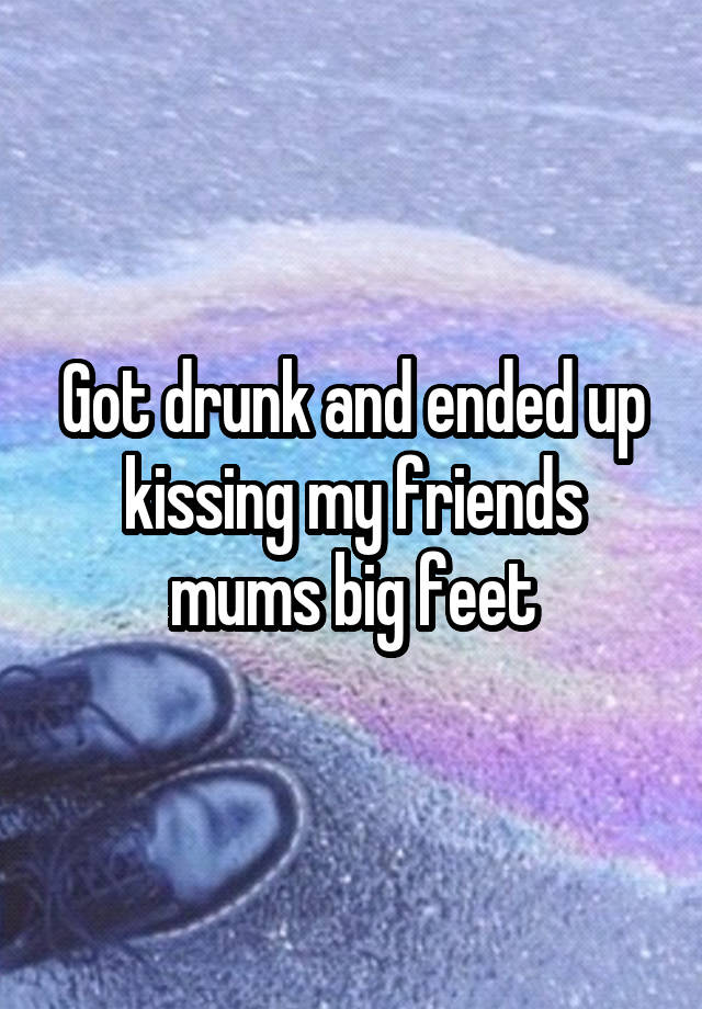 Got drunk and ended up
kissing my friends mums big feet