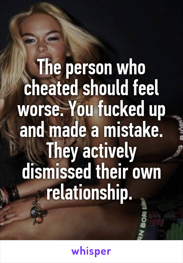 The person who cheated should feel worse. You fucked up and made a mistake. They actively dismissed their own relationship. 