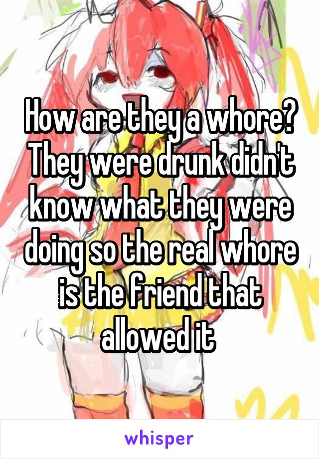 How are they a whore? They were drunk didn't know what they were doing so the real whore is the friend that allowed it 