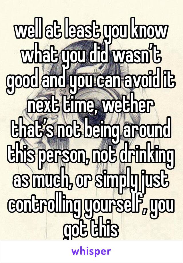 well at least you know what you did wasn’t good and you can avoid it next time, wether that’s not being around this person, not drinking as much, or simply just controlling yourself, you got this 