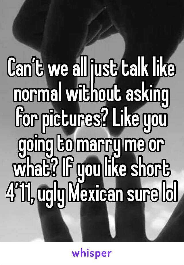 Can’t we all just talk like normal without asking for pictures? Like you going to marry me or what? If you like short 4’11, ugly Mexican sure lol