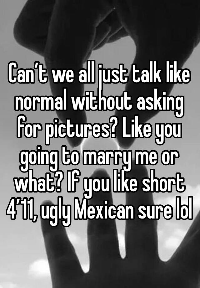 Can’t we all just talk like normal without asking for pictures? Like you going to marry me or what? If you like short 4’11, ugly Mexican sure lol