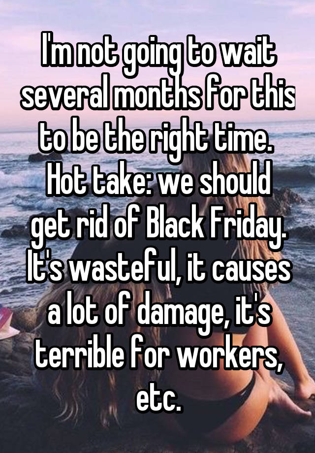 I'm not going to wait several months for this to be the right time. 
Hot take: we should get rid of Black Friday. It's wasteful, it causes a lot of damage, it's terrible for workers, etc.