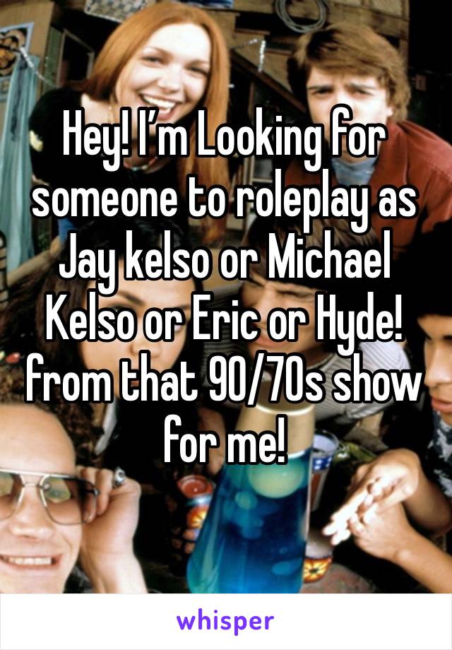 Hey! I’m Looking for someone to roleplay as Jay kelso or Michael Kelso or Eric or Hyde! from that 90/70s show for me!
