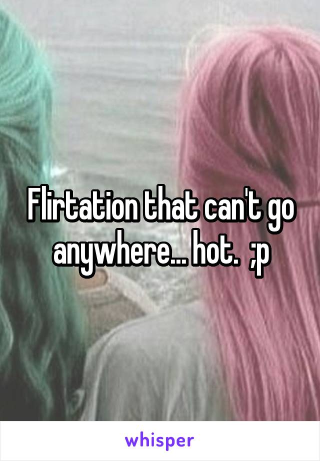 Flirtation that can't go anywhere... hot.  ;p