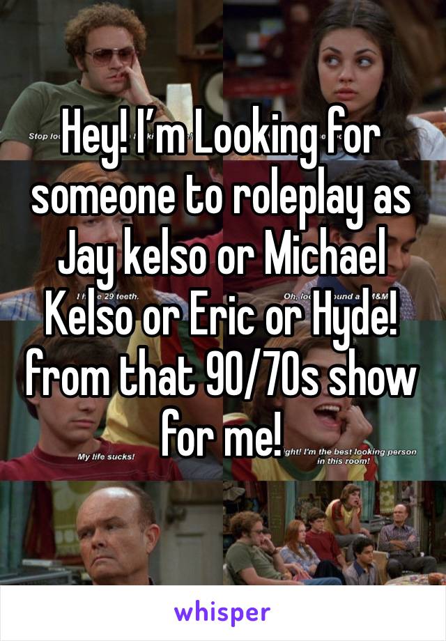 Hey! I’m Looking for someone to roleplay as Jay kelso or Michael Kelso or Eric or Hyde! from that 90/70s show for me!
