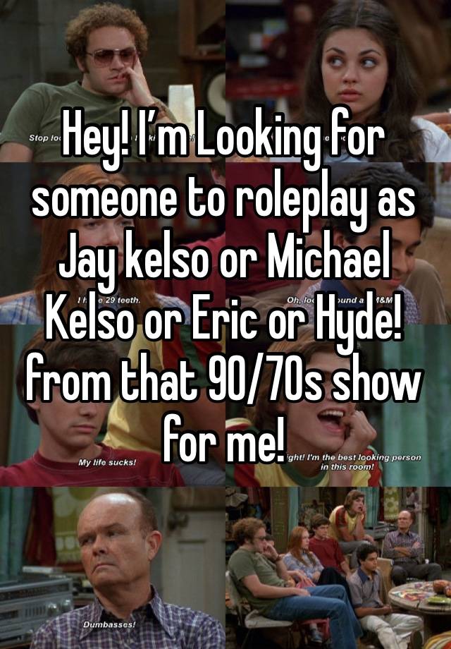 Hey! I’m Looking for someone to roleplay as Jay kelso or Michael Kelso or Eric or Hyde! from that 90/70s show for me!
