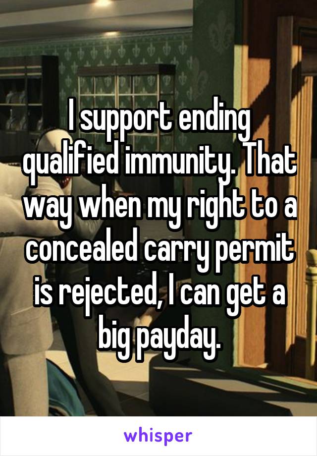 I support ending qualified immunity. That way when my right to a concealed carry permit is rejected, I can get a big payday.
