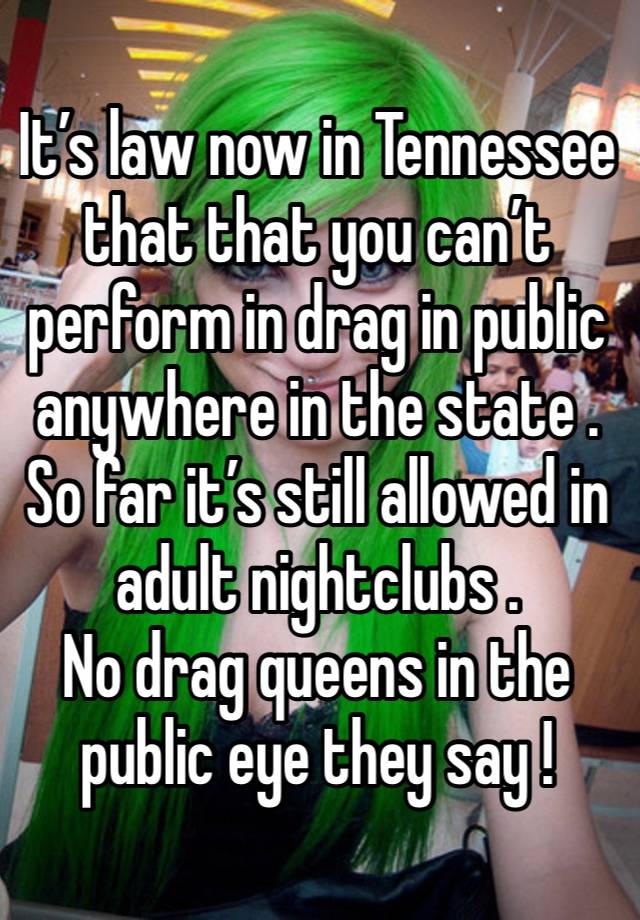 It’s law now in Tennessee that that you can’t perform in drag in public anywhere in the state . So far it’s still allowed in adult nightclubs . 
No drag queens in the public eye they say ! 