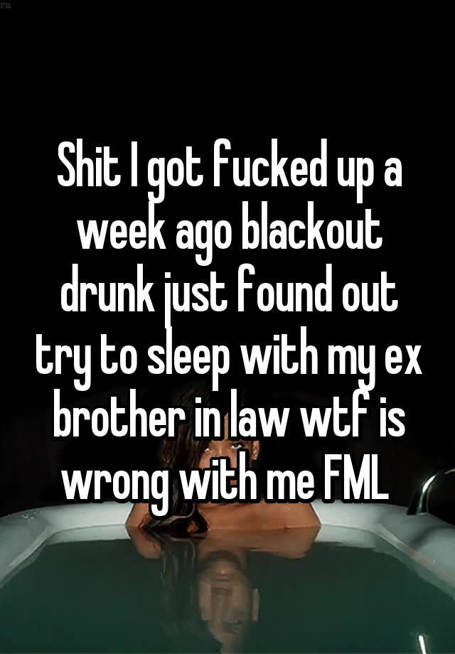 Shit I got fucked up a week ago blackout drunk just found out try to sleep with my ex brother in law wtf is wrong with me FML 