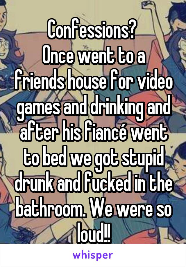 Confessions? 
Once went to a friends house for video games and drinking and after his fiancé went to bed we got stupid drunk and fucked in the bathroom. We were so loud!!