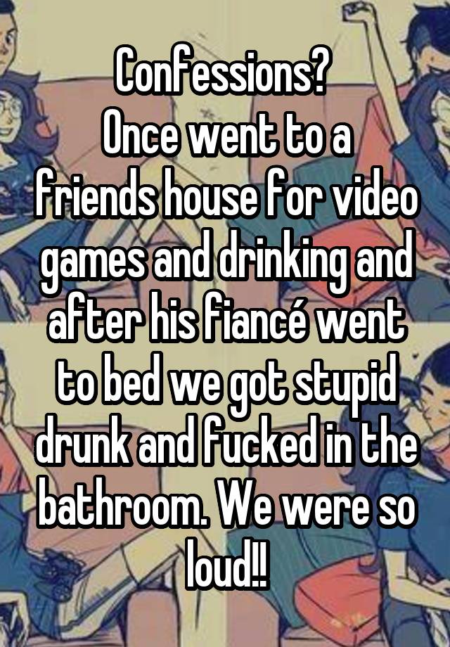 Confessions? 
Once went to a friends house for video games and drinking and after his fiancé went to bed we got stupid drunk and fucked in the bathroom. We were so loud!!