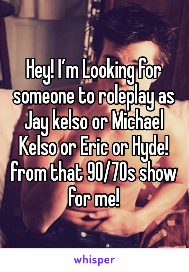 Hey! I’m Looking for someone to roleplay as Jay kelso or Michael Kelso or Eric or Hyde! from that 90/70s show for me!