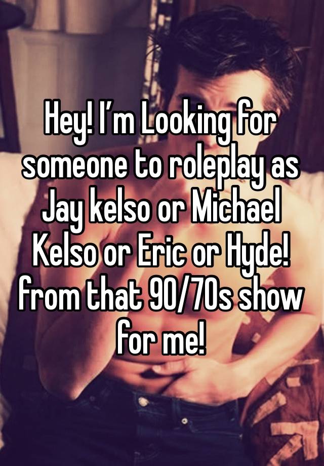 Hey! I’m Looking for someone to roleplay as Jay kelso or Michael Kelso or Eric or Hyde! from that 90/70s show for me!