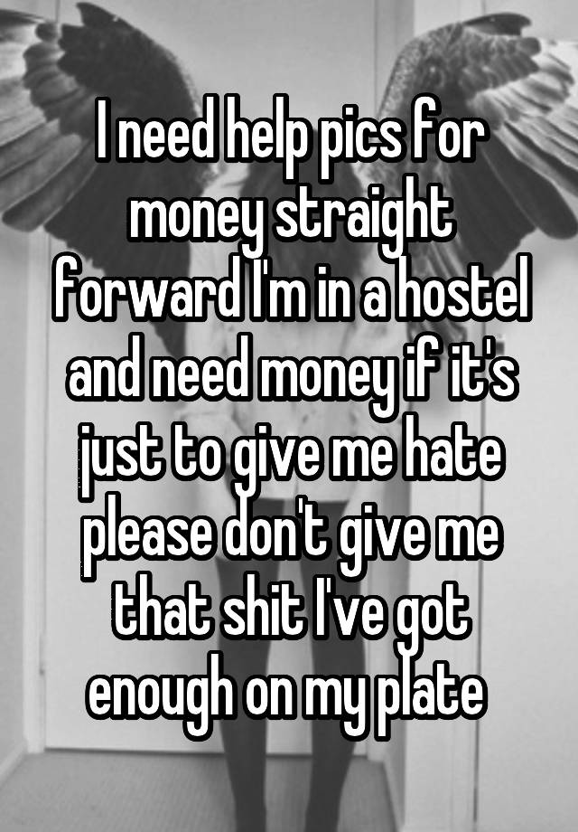 I need help pics for money straight forward I'm in a hostel and need money if it's just to give me hate please don't give me that shit I've got enough on my plate 