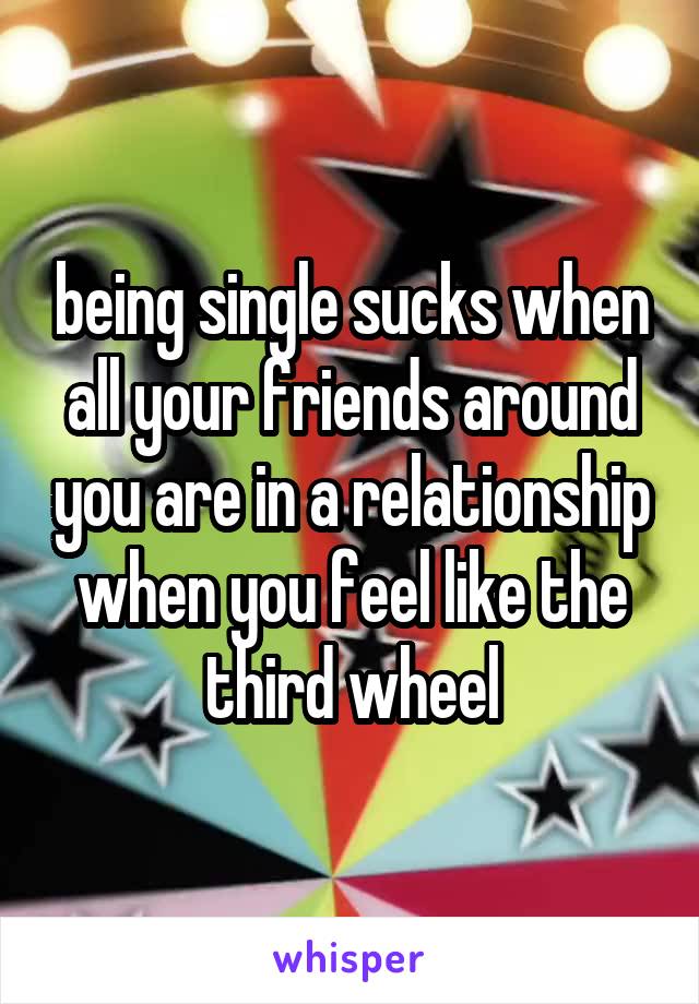 being single sucks when all your friends around you are in a relationship when you feel like the third wheel