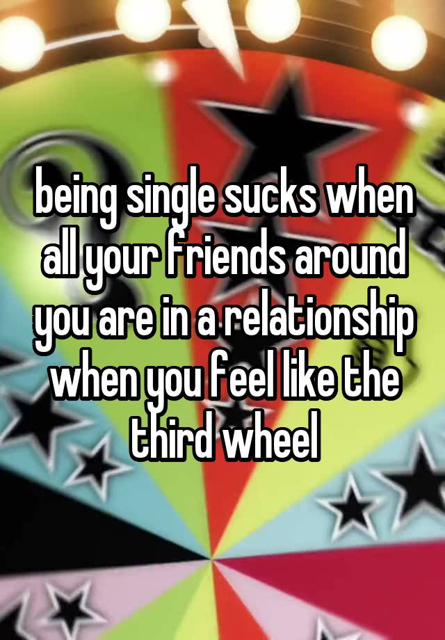 being single sucks when all your friends around you are in a relationship when you feel like the third wheel