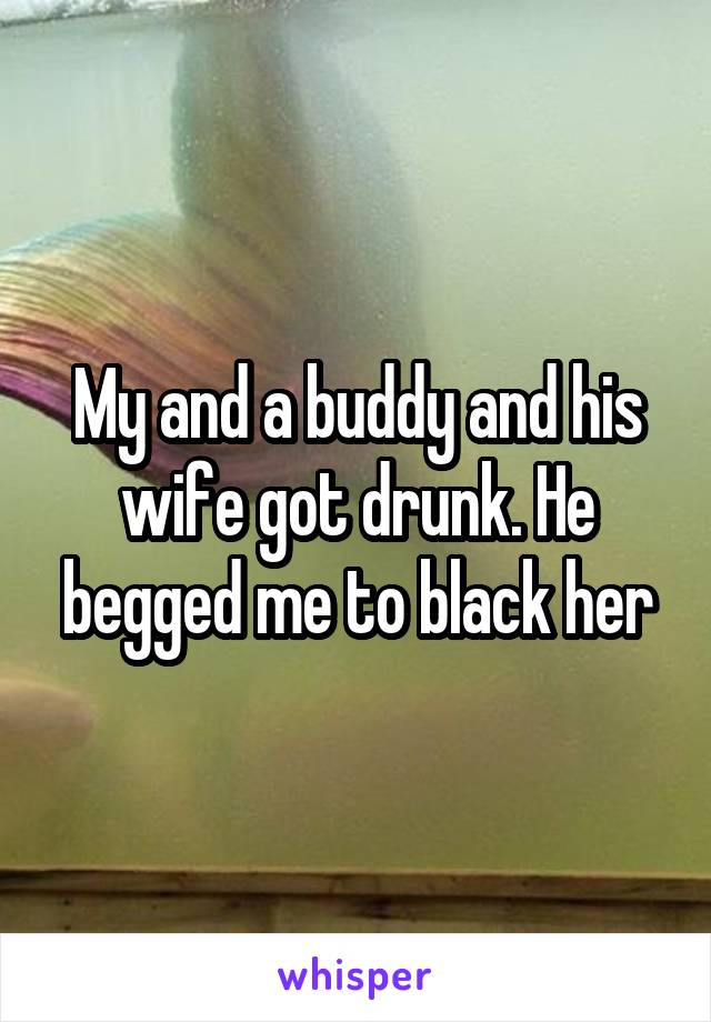 My and a buddy and his wife got drunk. He begged me to black her