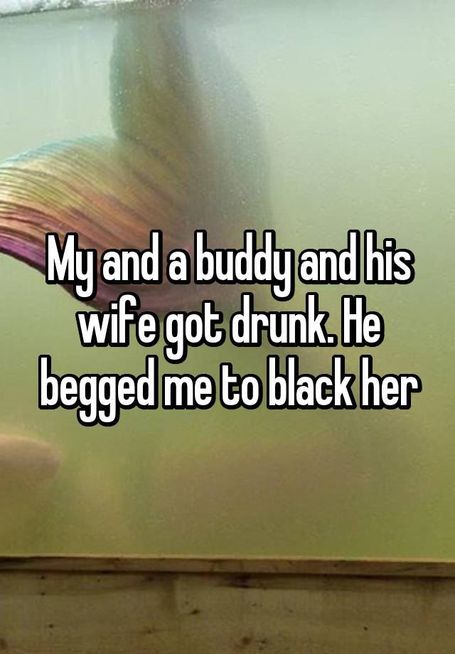 My and a buddy and his wife got drunk. He begged me to black her