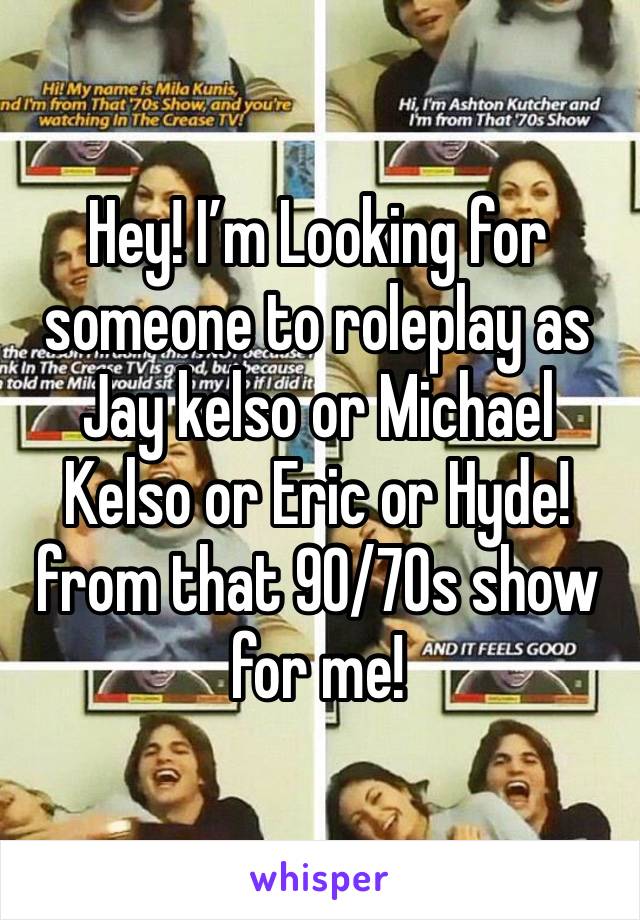 Hey! I’m Looking for someone to roleplay as Jay kelso or Michael Kelso or Eric or Hyde! from that 90/70s show for me!