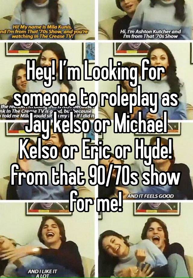 Hey! I’m Looking for someone to roleplay as Jay kelso or Michael Kelso or Eric or Hyde! from that 90/70s show for me!